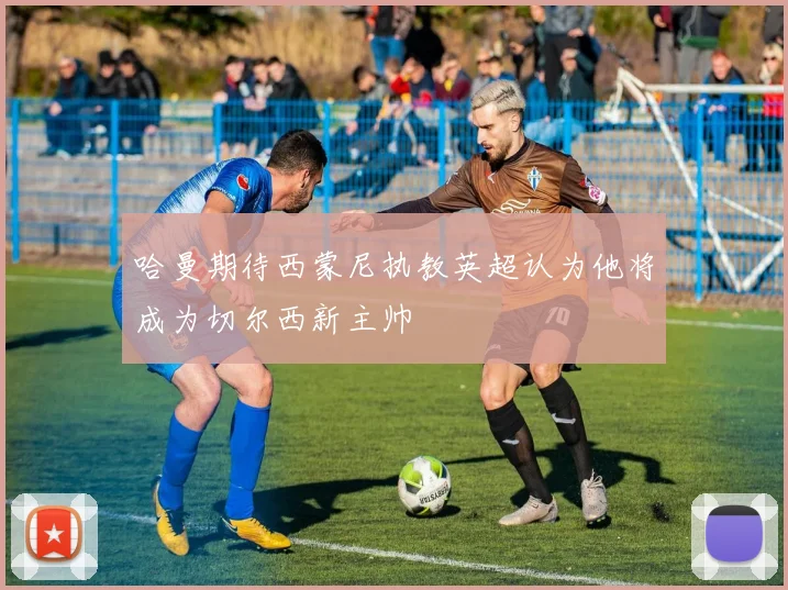 哈曼期待西蒙尼执教英超认为他将成为切尔西新主帅