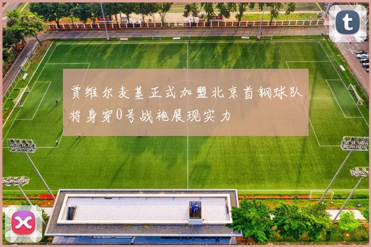 贾维尔麦基正式加盟北京首钢球队将身穿0号战袍展现实力