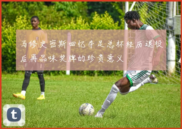 马修史密斯回忆夺足总杯经历退役后再品味奖牌的珍贵意义