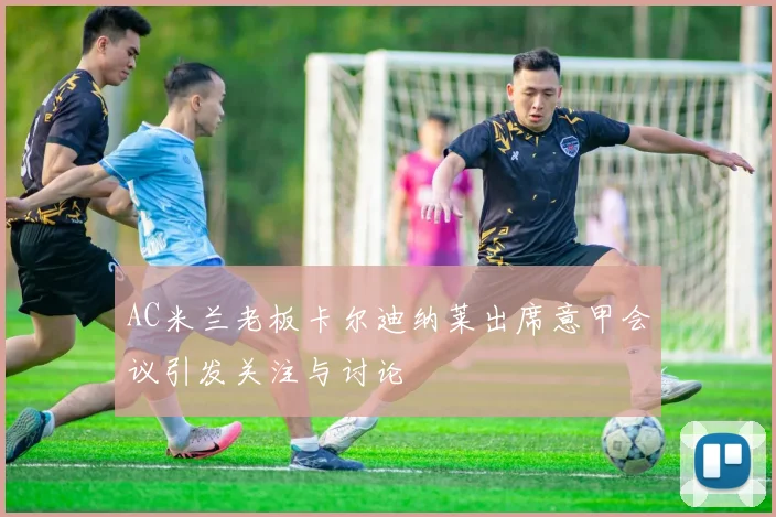 AC米兰老板卡尔迪纳莱出席意甲会议引发关注与讨论
