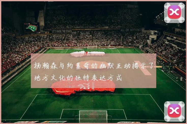 杨瀚森与约基奇的幽默互动揭示了地方文化的独特表达方式