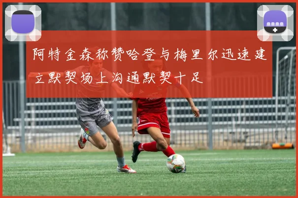 阿特金森称赞哈登与梅里尔迅速建立默契场上沟通默契十足