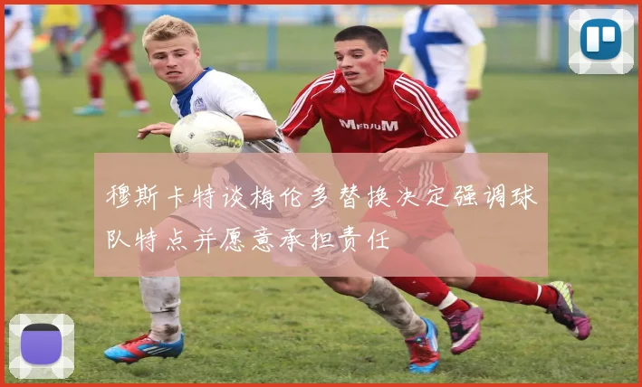 穆斯卡特谈梅伦多替换决定强调球队特点并愿意承担责任