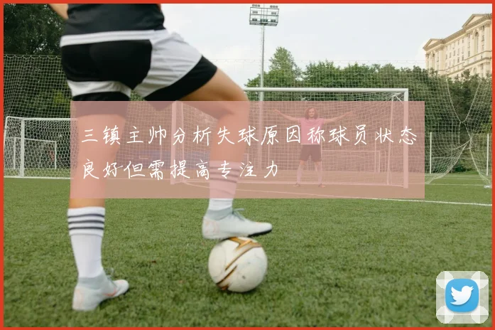 三镇主帅分析失球原因称球员状态良好但需提高专注力