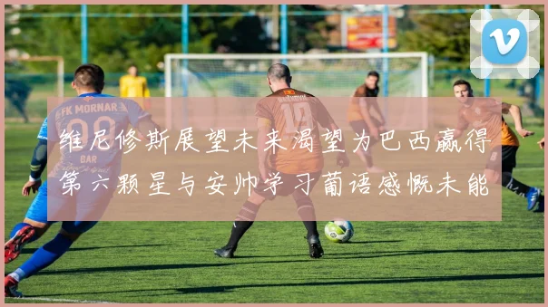 维尼修斯展望未来渴望为巴西赢得第六颗星与安帅学习葡语感慨未能与C罗共事