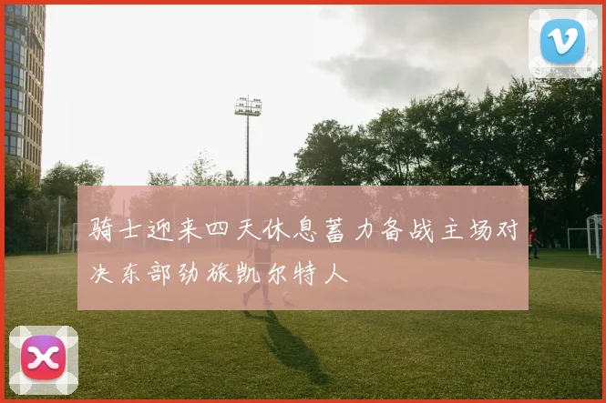 骑士迎来四天休息蓄力备战主场对决东部劲旅凯尔特人