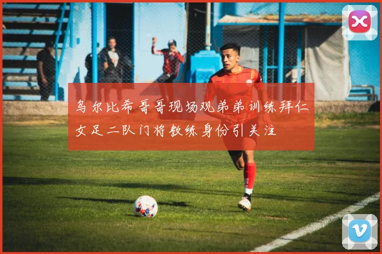 乌尔比希哥哥现场观弟弟训练拜仁女足二队门将教练身份引关注