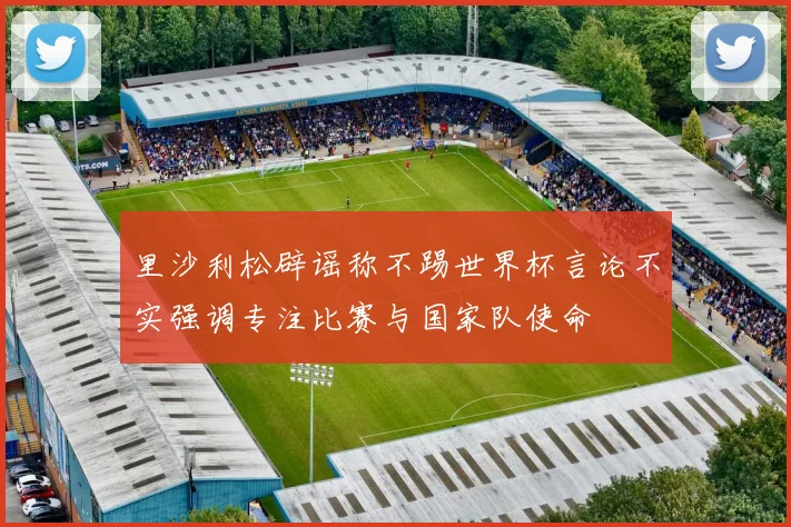 里沙利松辟谣称不踢世界杯言论不实强调专注比赛与国家队使命