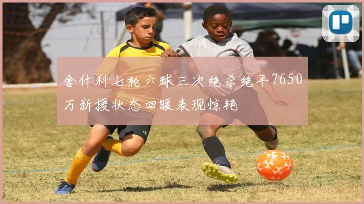 舍什科七轮六球三次绝杀绝平7650万新援状态回暖表现惊艳