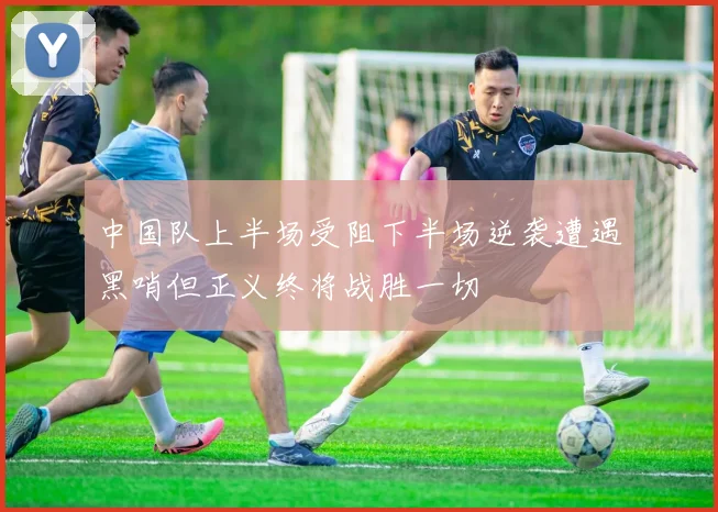 中国队上半场受阻下半场逆袭遭遇黑哨但正义终将战胜一切