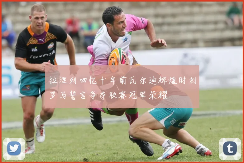 拉涅利回忆十年前瓦尔迪辉煌时刻罗马誓言争夺联赛冠军荣耀