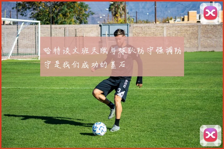 哈特谈文班天赋与球队防守强调防守是我们成功的基石