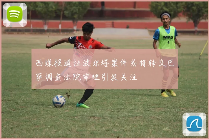 西媒报道拉波尔塔案件或将转交巴萨调查法院审理引发关注